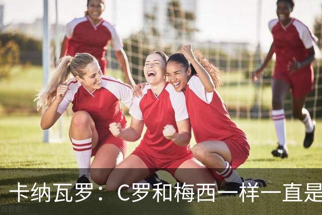 卡纳瓦罗：C罗和梅西一样一直是最佳之一，葡萄牙的阵容星光熠熠