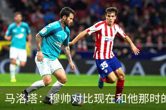 马洛塔：穆帅对比现在和他那时的球员不公平；拿欧冠我就能退休了
